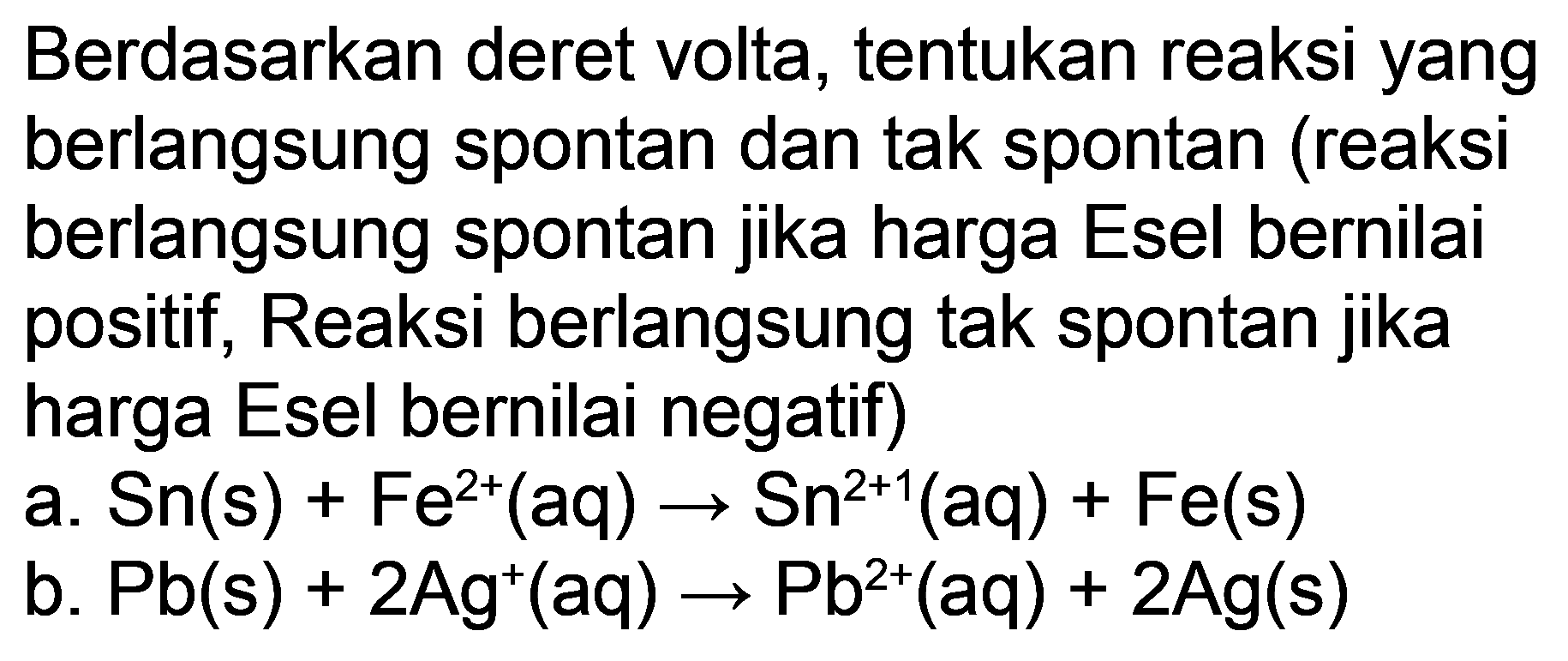 Berdasarkan deret volta, tentukan reaksi yang berlangsung spontan dan tak spontan (reaksi berlangsung spontan jika harga Esel bernilai positif, Reaksi berlangsung tak spontan jika harga Esel bernilai negatif)
a.  Sn(s)+Fe^(2+)(aq) -> Sn^(2+1)(aq)+Fe(s) 
b.  Pb(s)+2 Ag^(+)(aq) -> Pb^(2+)(aq)+2 Ag(s) 