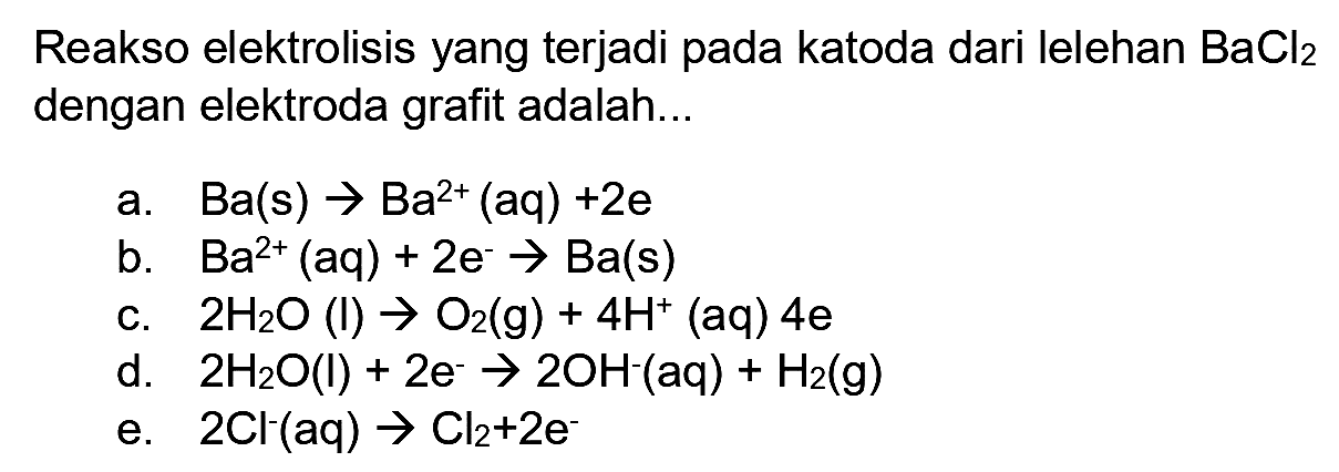 Reakso elektrolisis yang terjadi pada katoda dari lelehan  BaCl_(2)  dengan elektroda grafit adalah...
a.  Ba(s) -> Ba^(2+)(aq)+2 e 
b.  Ba^(2+)(aq)+2 e^(-) -> Ba(s) 
c.  2 H_(2) O(l) -> O_(2)(g)+4 H^(+)(aq) 4 e 
d.  2 H_(2) O(I)+2 e^(-) -> 2 OH^(-)(aq)+H_(2)(g) 
e.  2 Cl^(-)(aq) -> Cl_(2)+2 e^(-) 