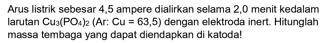 Arus listrik sebesar 4,5 ampere dialirkan selama 2,0 menit kedalam larutan  Cu_(3)(PO_(4))_(2)(Ar: Cu=63,5)  dengan elektroda inert. Hitunglah massa tembaga yang dapat diendapkan di katoda!