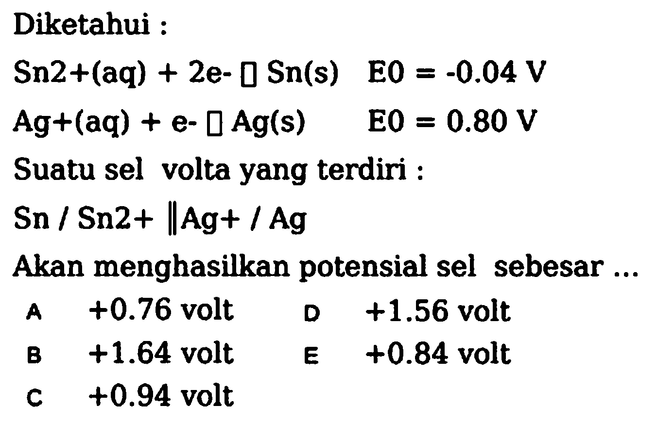 Diketahui :
 Sn 2+(aq)+2 e-0 Sn(s)  EO=-0.04 V 
 Ag+(aq)+e-square Ag(s)  EO=0.80 V 
Suatu sel volta yang terdiri :
 Sn / Sn 2+| Ag+/ Ag 
Akan menghasilkan potensial sel sebesar ...
A  +0.76  volt  D+1.56  volt
B  +1.64  volt  E+0.84  volt
c  +0.94  volt