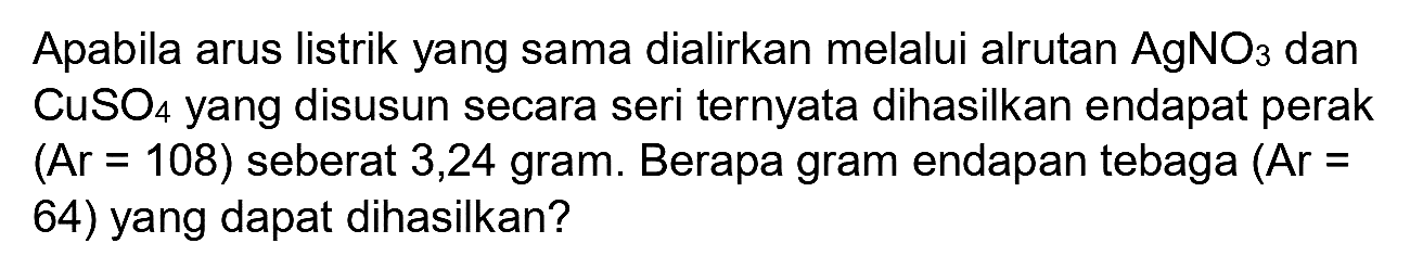 Apabila arus listrik yang sama dialirkan melalui alrutan  AgNO_(3)  dan  CuSO_(4)  yang disusun secara seri ternyata dihasilkan endapat perak  (A r=108)  seberat 3,24 gram. Berapa gram endapan tebaga  (Ar=  64) yang dapat dihasilkan?