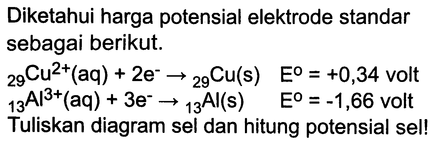 Diketahui harga potensial elektrode standar sebagai berikut.


{ )_(29) Cu^(2+)(aq)+2 e^(-) ->{ )_(29) Cu(s)  E^(0)=+0,34  { volt ) 
{ )_(13) Al{ )^(3+)(aq)+3 e^(-) ->{ )_(13) Al(s)  E^(0)=-1,66  { volt )


Tuliskan diagram sel dan hitung potensial sel!