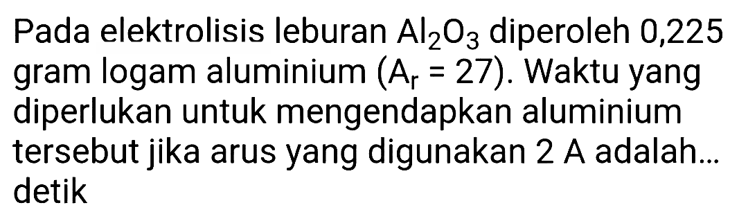 Pada elektrolisis leburan  Al_(2) O_(3)  diperoleh 0,225 gram logam aluminium  (A_(r)=27) . Waktu yang diperlukan untuk mengendapkan aluminium tersebut jika arus yang digunakan  2 A  adalah... detik