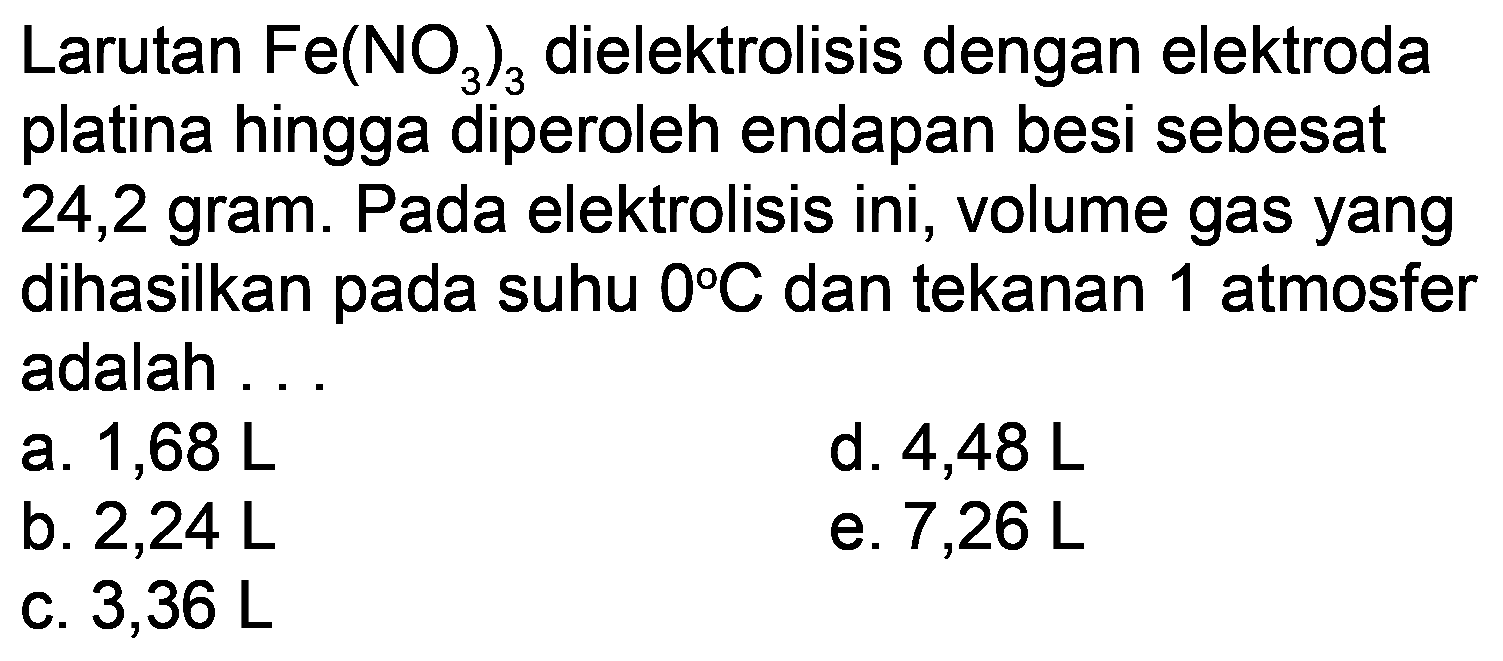 Larutan  Fe(NO_(3))_(3)  dielektrolisis dengan elektroda platina hingga diperoleh endapan besi sebesat 24,2 gram. Pada elektrolisis ini, volume gas yang dihasilkan pada suhu  0 C  dan tekanan 1 atmosfer adalah.
a.  1,68 L 
d.  4,48 L 
b.  2,24 L 
e.  7,26 L 