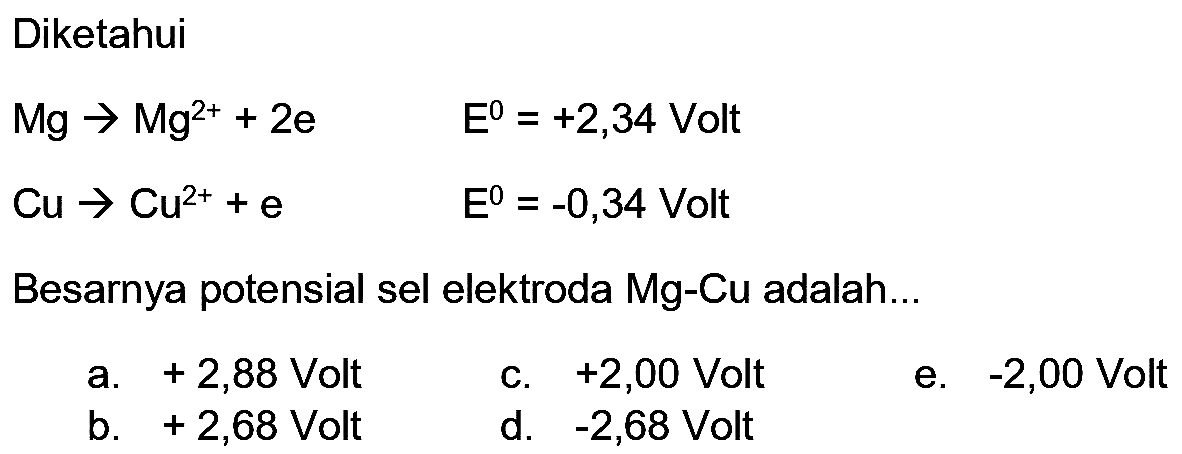 Diketahui


Mg -> Mg^(2+)+2 e  E^(0)=+2,34  { Volt ) 
Cu -> Cu^(2+)+e  E^(0)=-0,34  { Volt )


Besarnya potensial sel elektroda Mg-Cu adalah...
a.  +2,88  Volt
c.  +2,00  Volt
e.  -2,00  Volt
b.  +2,68  Volt
d.  -2,68  Volt