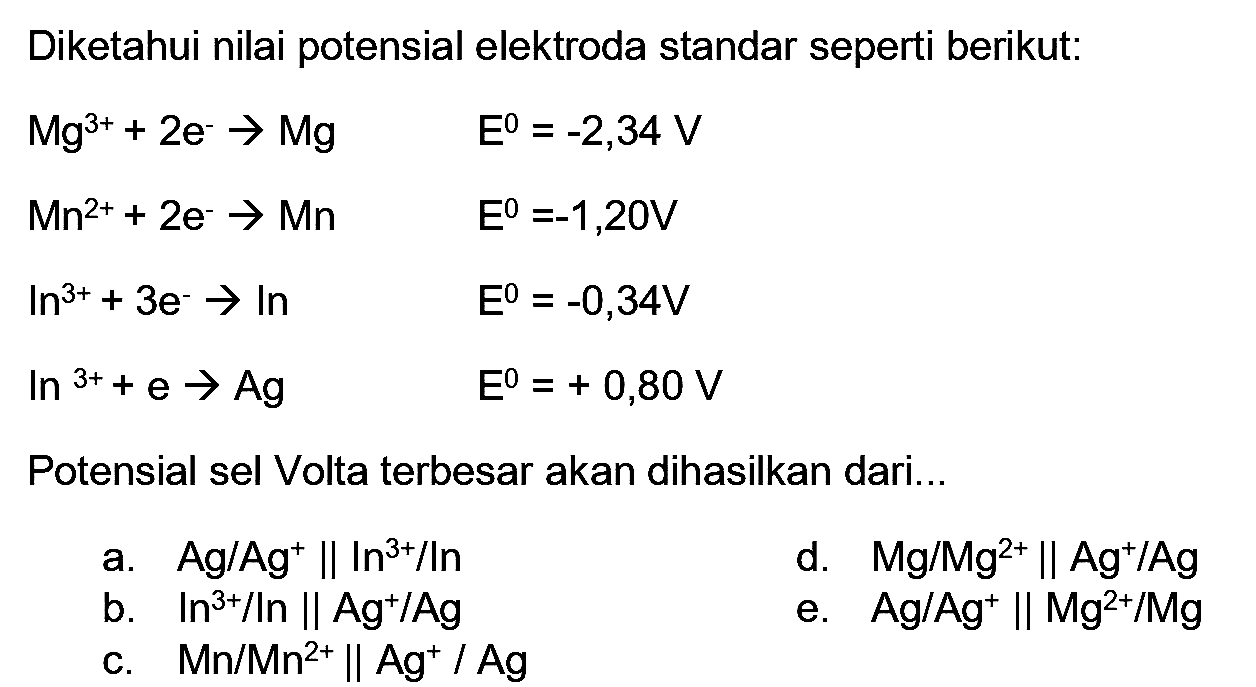 Diketahui nilai potensial elektroda standar seperti berikut:


Mg^(3+)+2 e^(-) -> Mg  E^(0)=-2,34 V 
Mn^(2+)+2 e^(-) -> Mn  E^(0)=-1,20 V 
In^(3+)+3 e^(-) -> ln  E^(0)=-0,34 V 
ln { )^(3+)+e -> Ag  E^(0)=+0,80 V


Potensial sel Volta terbesar akan dihasilkan dari...
a.  Ag / Ag^(+) | ln ^(3+) / In 
b.  ln ^(3+) / In|| Ag^(+) / Ag 
e.  Ag' Ag^(+) | Mg^(2+) / Mg 
c.  Mn / Mn^(2+) | Ag^(+) / Ag  
d.  Mg/Mg^(2+) || Ag^(+) / Ag 