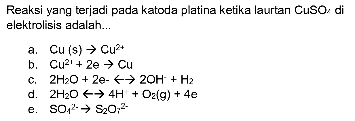 Reaksi yang terjadi pada katoda platina ketika laurtan  CuSO_(4)  di elektrolisis adalah...
a.  Cu(s) -> Cu^(2+) 
b.  Cu^(2+)+2 e -> Cu 
c.  2 H_(2) O+2 e--> 2 OH^(-)+H_(2) 
d.  2 H_(2) O -> -> 4 H^(+)+O_(2)(g)+4 e 
e.  SO_(4)^(2-) -> S_(2) O_(7)^(2-) 