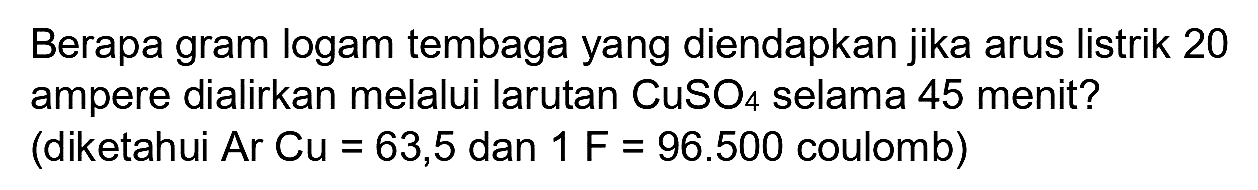 Berapa gram logam tembaga yang diendapkan jika arus listrik 20 ampere dialirkan melalui larutan  CuSO_(4)  selama 45 menit? (diketahui Ar  Cu=63,5  dan  1 F=96.500  coulomb)