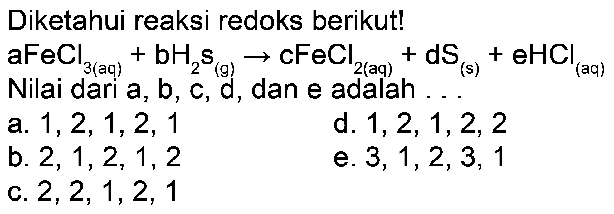 Diketahui reaksi redoks berikut!
 aFeCl_(3(aq))+bH_(2) s_((g)) -> cFeCl_(2(aq))+dS_((s))+eHCl_((aq))  Nilai dari a, b, c, d, dan e adalah . .
a.  1,2,1,2,1 
d.  1,2,1,2,2 
b.  2,1,2,1,2 
e.  3,1,2,3,1 
c.  2,2,1,2,1 