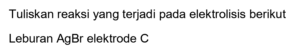 Tuliskan reaksi yang terjadi pada elektrolisis berikut
Leburan  AgBr  elektrode C