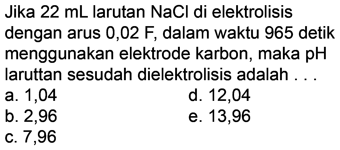 Jika  22 mL  larutan  NaCl  di elektrolisis dengan arus 0,02 F, dalam waktu 965 detik menggunakan elektrode karbon, maka pH laruttan sesudah dielektrolisis adalah ...
a. 1,04
d. 12,04
b. 2,96
e. 13,96
c. 7,96