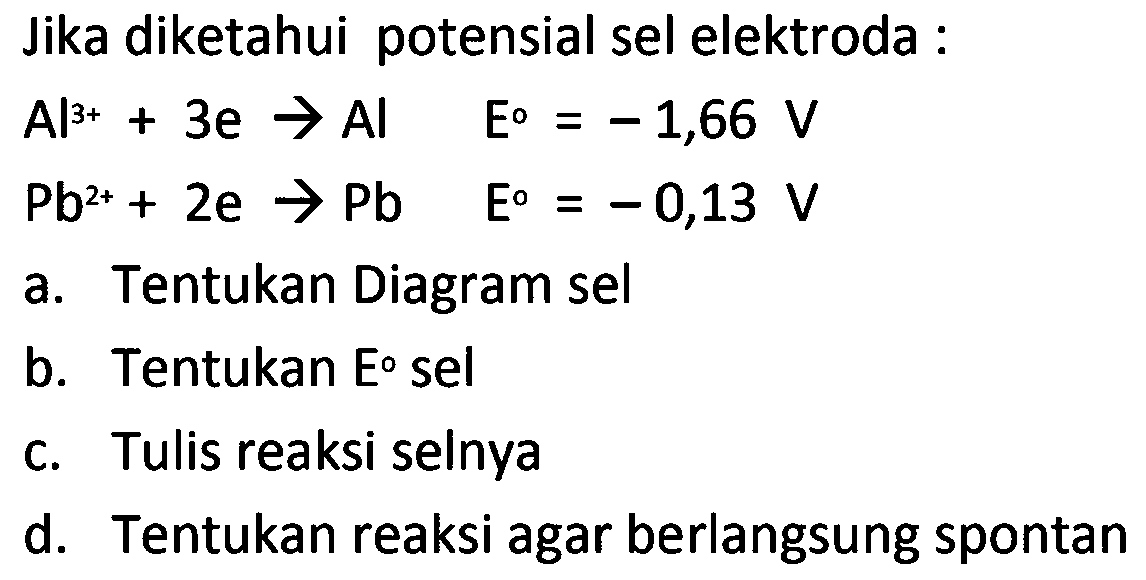 Jika diketahui potensial sel elektroda :


Al^(3+)+3 e -> Al  E=-1,66 V 
~Pb^(2+)+2 e -> Pb  E=-0,13 V


a. Tentukan Diagram sel
b. Tentukan Eo sel
c. Tulis reaksi selnya
d. Tentukan reaksi agar berlangsung spontan