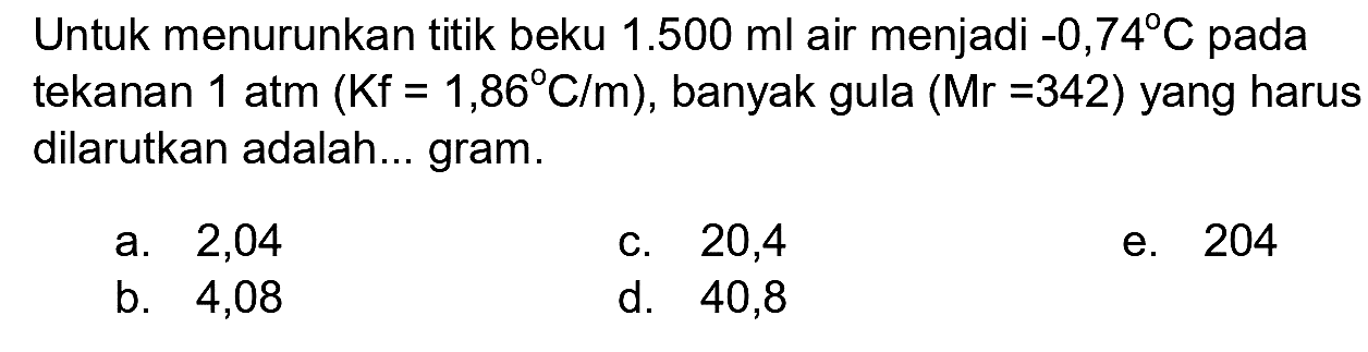 Untuk menurunkan titik beku  1.500 ml  air menjadi  -0,74 C  pada tekanan  1 ~atm(Kf=1,86 C / m) , banyak gula  (Mr=342)  yang harus dilarutkan adalah... gram.
a. 2,04
c. 20,4
e. 204
b. 4,08
d. 40,8