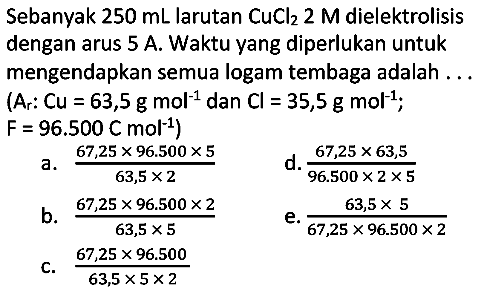 Sebanyak  250 mL  larutan  CuCl_(2) 2 M  dielektrolisis dengan arus  5 A . Waktu yang diperlukan untuk mengendapkan semua logam tembaga adalah ... (Ar:  Cu=63,5 g mol^(-1)  dan  Cl=35,5 g mol^(-1) ;  F=96.500 C mol^(-1)  )
a.  (67,25 x 96.500 x 5)/(63,5 x 2) 
d.  (67,25 x 63,5)/(96.500 x 2 x 5) 
b.  (67,25 x 96.500 x 2)/(63,5 x 5) 
e.  (63,5 x 5)/(67,25 x 96.500 x 2) 
C.  (67,25 x 96.500)/(63,5 x 5 x 2) 