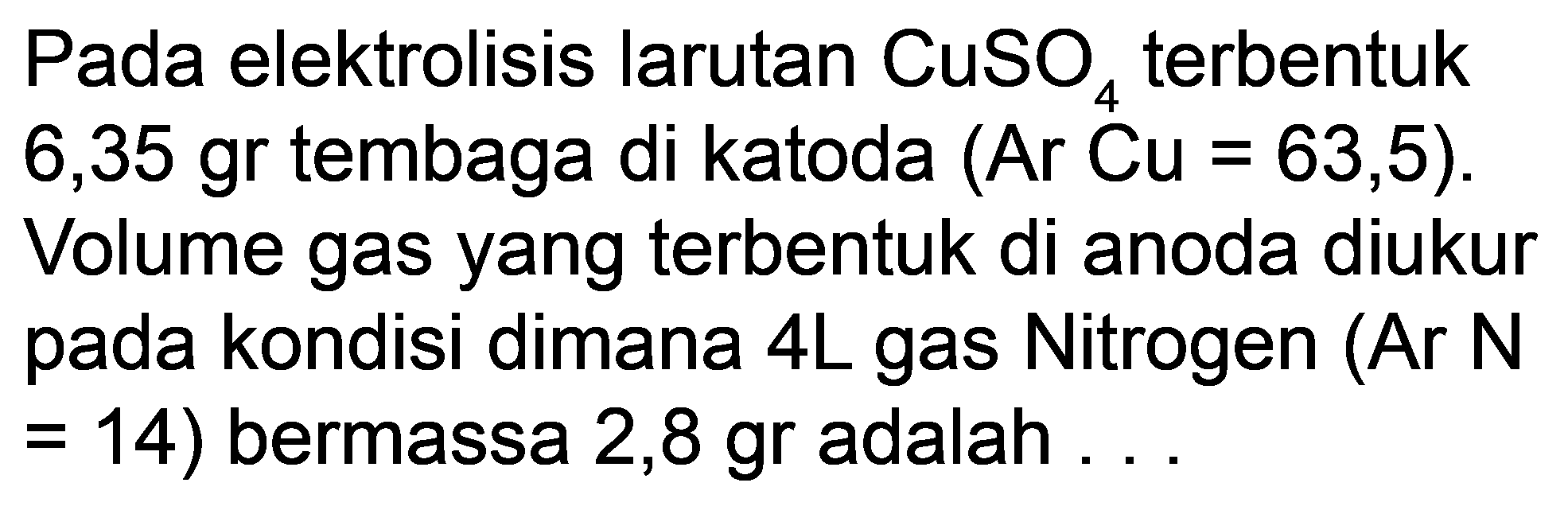 Pada elektrolisis larutan  CuSO_(4)  terbentuk 6,35 gr tembaga di katoda (Ar Cu =63,5). Volume gas yang terbentuk di anoda diukur pada kondisi dimana 4L gas Nitrogen (Ar N  =  14) bermassa  2,8 gr  adalah ...