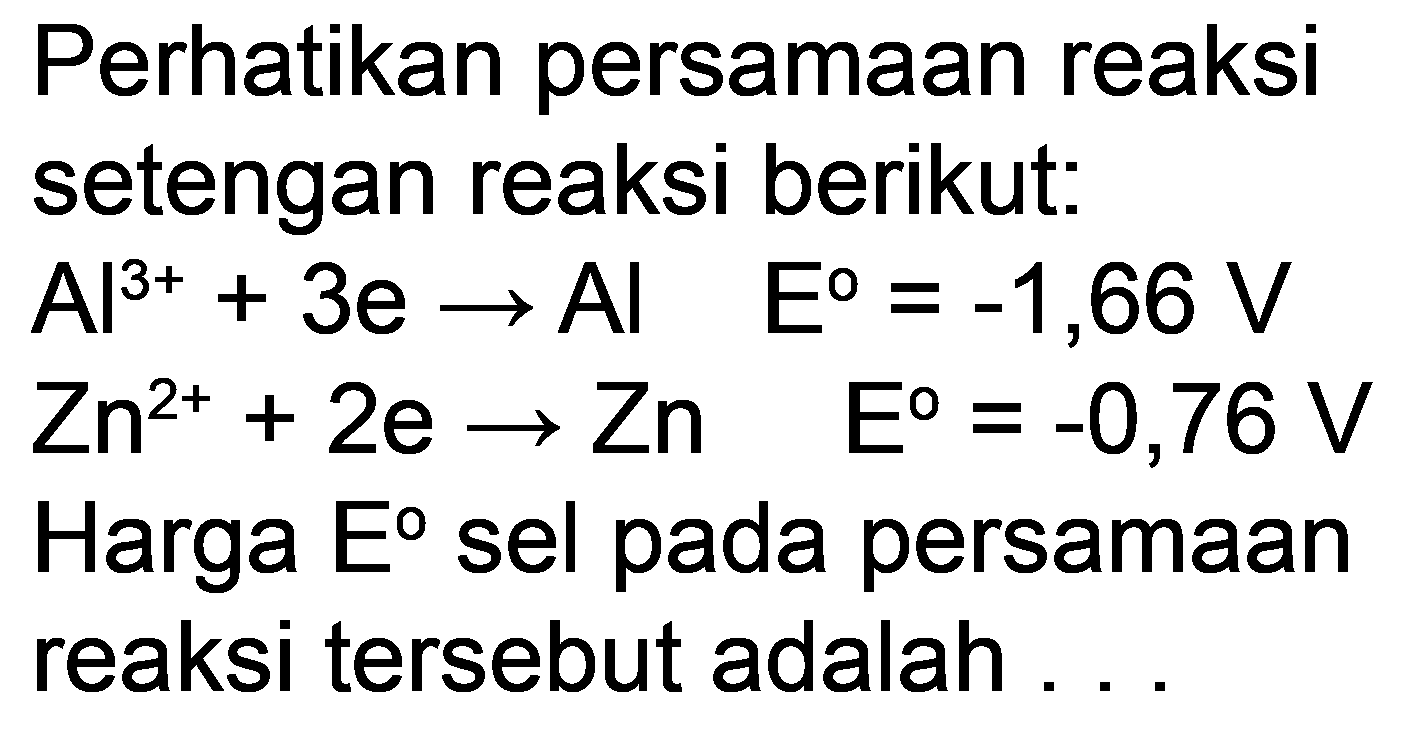 Perhatikan persamaan reaksi setengan reaksi berikut:
 Al^(3+)+3 e -> Al  E=-1,66 V 
 Zn^(2+)+2 e -> Zn  E=-0,76 V 
Harga  E  sel pada persamaan reaksi tersebut adalah ...