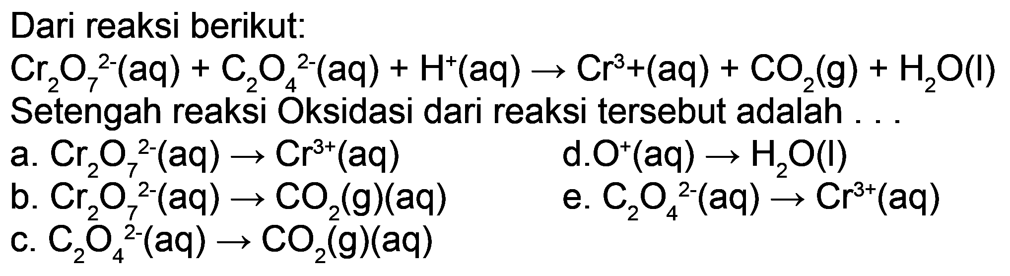 Dari reaksi berikut:
 Cr_(2) O_(7)^(2-)(aq)+C_(2) O_(4)/( )^(2-)(aq)+H^(+)(aq) -> Cr^(3)+(aq)+CO_(2)(g)+H_(2) O(l) 
Setengah reaksi Oksidasi dari reaksi tersebut adalah ...
a.  Cr_(2) O_(7)^(2-)(aq) -> Cr^(3+)(aq) 
d.  O^(+)(aq) -> H_(2) O(I) 
b.  Cr_(2) O_(7)^(2-)(aq) -> CO_(2)(g)(aq) 
e.  C_(2) O_(4)/( )^(2-)(aq) -> Cr^(3+)(aq) 