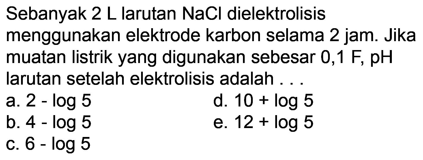 Sebanyak  2 L  larutan  NaCl  dielektrolisis menggunakan elektrode karbon selama 2 jam. Jika muatan listrik yang digunakan sebesar 0,1  F, pH  larutan setelah elektrolisis adalah ...
a.  2-log 5 
d.  10+log 5 
b.  4-log 5 
e.  12+log 5 
c.  6-log 5 