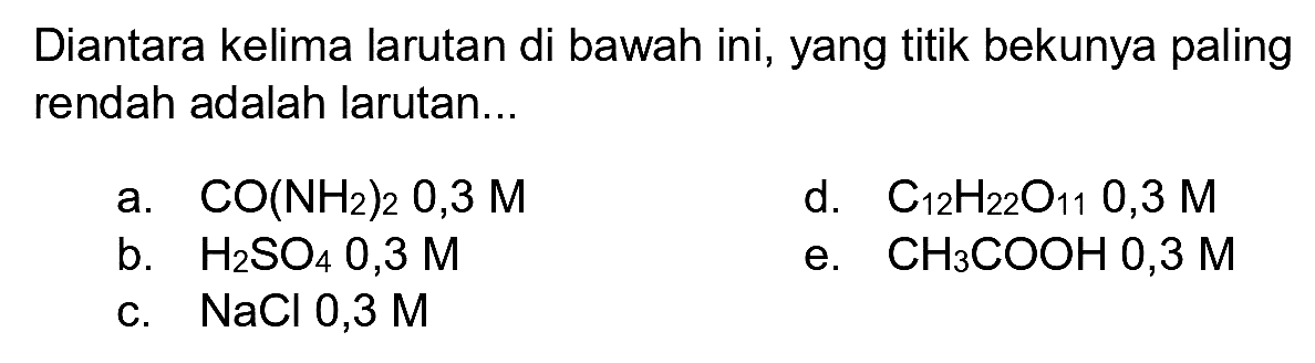Diantara kelima larutan di bawah ini, yang titik bekunya paling rendah adalah larutan...
a.  CO(NH_(2))_(2) 0,3 M 
d.  C_(12) H_(22) O_(11) O, 3 M 
b.  H_(2) SO_(4) 0, 3 M 
e.  CH_(3) COOHO 0,3 M 
c.  NaCl 0,3 M 