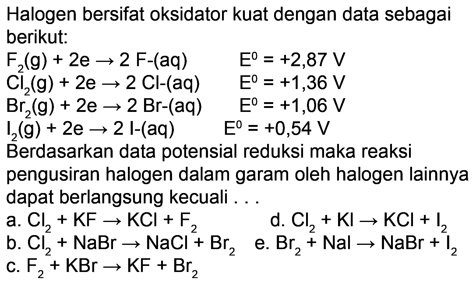 Halogen bersifat oksidator kuat dengan data sebagai berikut:


F_(2)(g)+2 e -> 2 F-(aq)  E^(0)=+2,87 V 
Cl_(2)(g)+2 e -> 2 Cl-(aq)  E^(0)=+1,36 V 
Br_(2)(g)+2 e -> 2 Br-(aq)  E^(0)=+1,06 V 
I_(2)(g)+2 e -> 2 l-(aq)  E^(0)=+0,54 V


Berdasarkan data potensial reduksi maka reaksi
pengusiran halogen dalam garam oleh halogen lainnya dapat berlangsung kecuali ...
a.  Cl_(2)+KF -> KCl+F_(2) 
d.  Cl_(2)+Kl -> KCl+I_(2) 
b.  Cl_(2)+NaBr -> NaCl+Br_(2) 
e.  Br_(2)+Nal -> NaBr+I_(2) 
C.  F_(2)+KBr -> KF+Br_(2) 