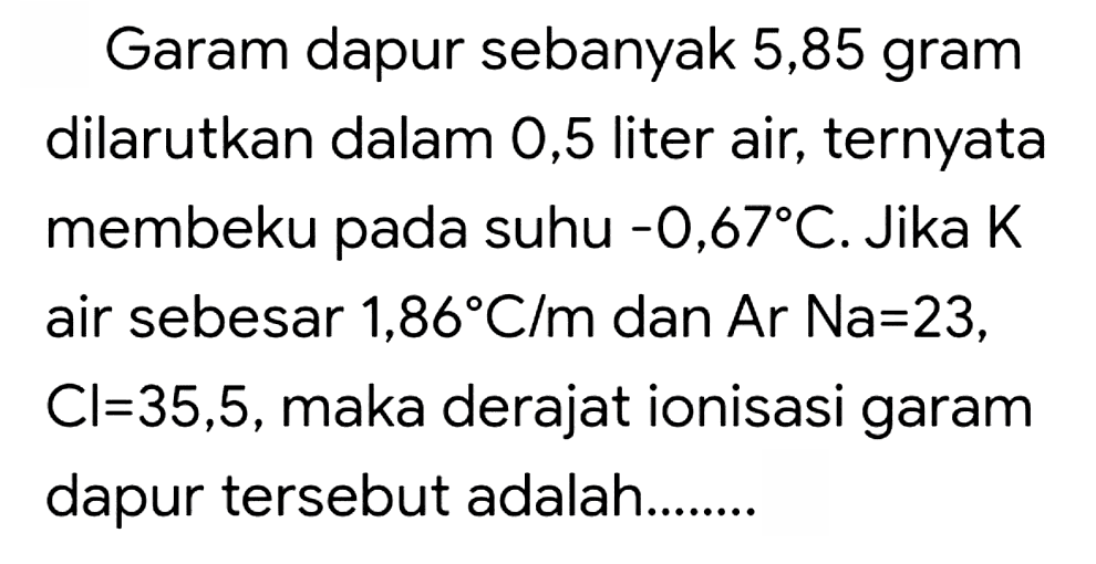 Garam dapur sebanyak 5,85 gram dilarutkan dalam 0,5 liter air, ternyata membeku pada suhu  -0,67 C . Jika  K  air sebesar  1,86 C / m  dan Ar  Na=23 ,  Cl=35,5 , maka derajat ionisasi garam dapur tersebut adalah........