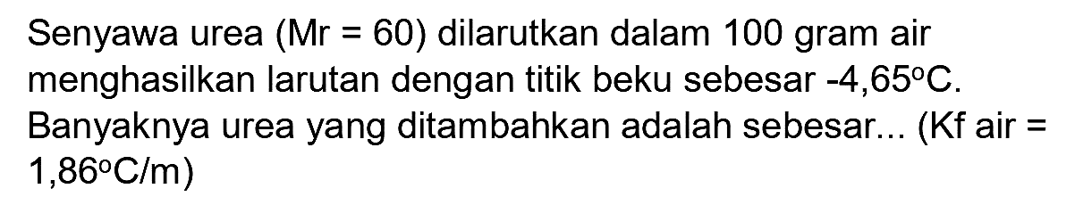 Senyawa urea  (Mr=60)  dilarutkan dalam  100 gram  air menghasilkan larutan dengan titik beku sebesar  -4,65 C . Banyaknya urea yang ditambahkan adalah sebesar... (Kf air  =   .1,8 C / m)