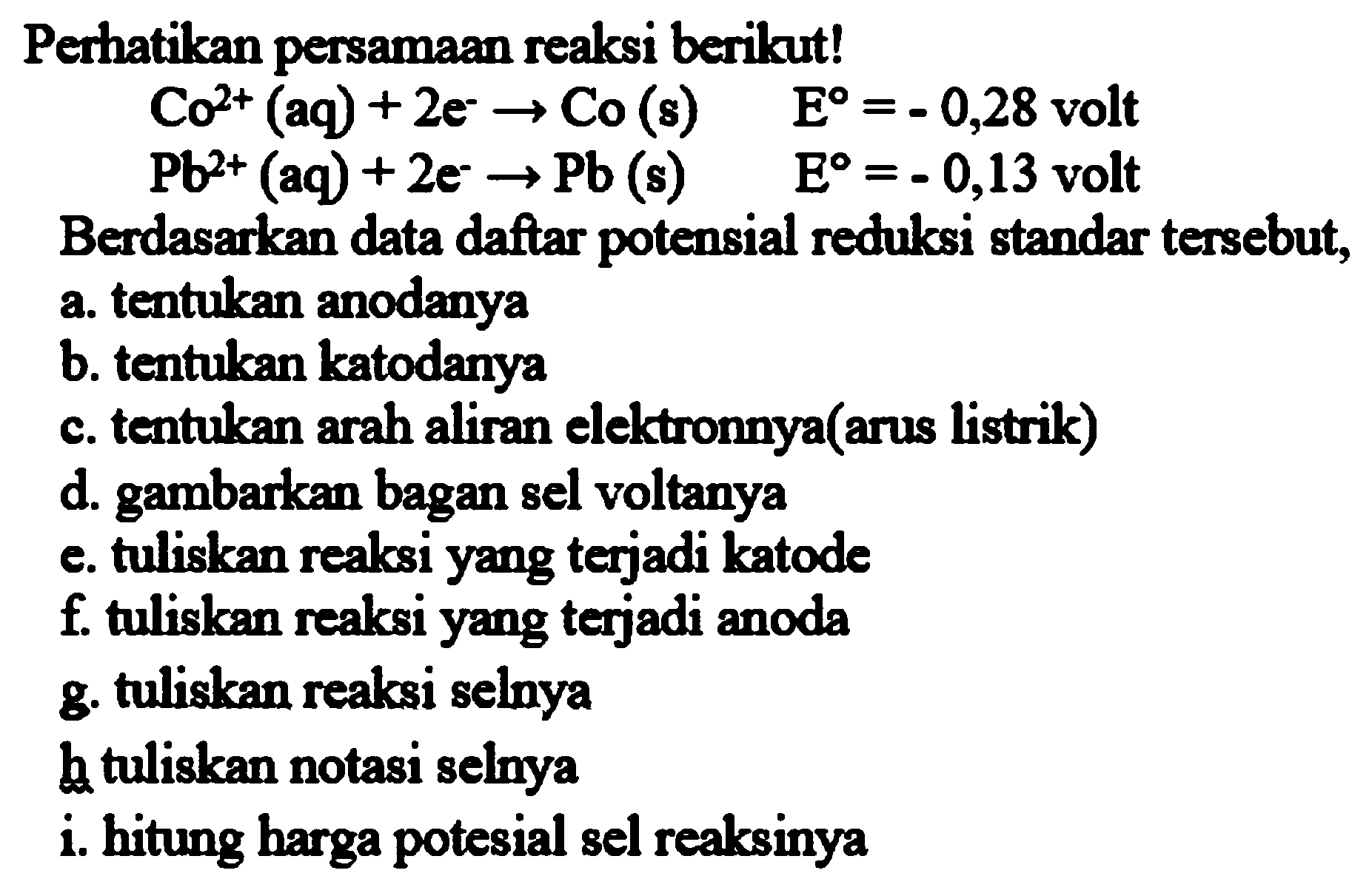 Perhatikan persamaan reaksi berikut!  Co^(2+)(aq)+2 e^(-) -> Co(s)  E=-0,28  volt  Pb^(2+)(aq)+2 e^(-) -> Pb  (s)   E=-0,13  volt
Berdasarkan data daftar potensial reduksi standar tersebut, a. tentukan anodanya
b. tentukan katodanya
c. tentukan arah aliran elektronnya(arus listrik)
d. gambarkan bagan sel voltanya
e. tuliskan reaksi yang terjadi katode
 f . tuliskan reaksi yang terjadi anoda
g. tuliskan reaksi selnya
h tuliskan notasi selnya
i. hitung harga potesial sel reaksinya