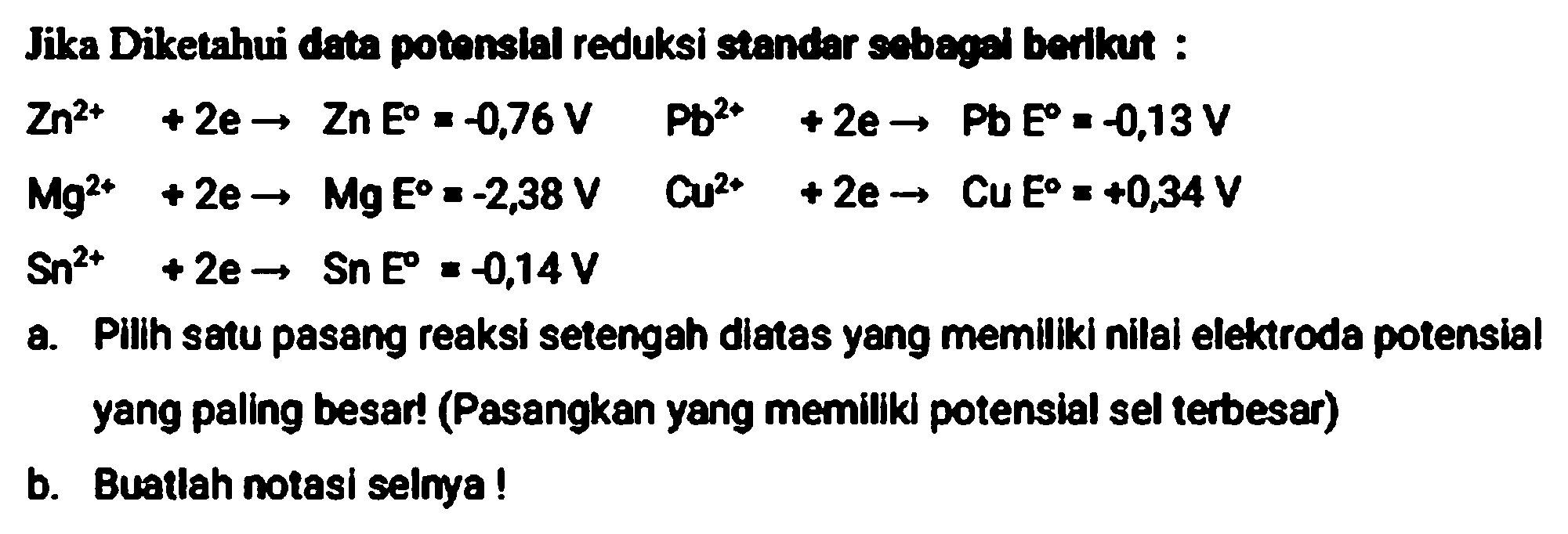 Jika Diketahui data potonsial reduksi standar sebegi berikut :
 Zn^(2+)+2 e -> Zn E=-0,76 V  ~Pb^(2+)+2 e -> Pb=-0,13 V 
 Mg^(2+)+2 e -> Mg E=-2,38 V  Cu^(2+)+2 e ->  CuE=+0,34 V 
 Sn^(2+)+2 e -> S n E=-0,14 V 
a. Pilih satu pasang reaksi setengah diatas yang memiliki nilal elektroda potensial yang paling besar! (Pasangkan yang memillik potensial sel terbesar)
b. Buatlah notasi selnya!