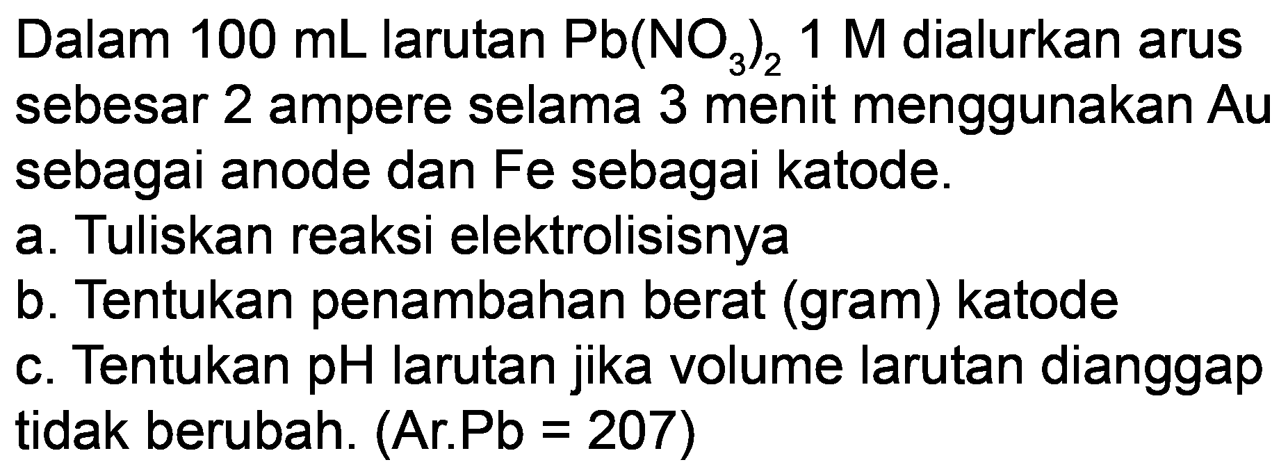 Dalam  100 mL  larutan  Pb(NO_(3))_(2) 1 M  dialurkan arus sebesar 2 ampere selama 3 menit menggunakan  Au  sebagai anode dan Fe sebagai katode.
a. Tuliskan reaksi elektrolisisnya
b. Tentukan penambahan berat (gram) katode
c. Tentukan pH larutan jika volume larutan dianggap tidak berubah. (Ar.Pb = 207)