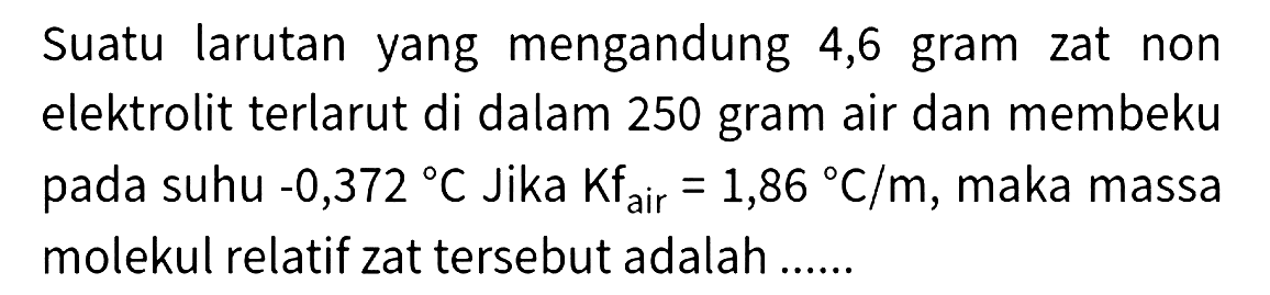 Suatu larutan yang mengandung 4,6 gram zat non elektrolit terlarut di dalam 250 gram air dan membeku pada suhu  -0,372 C  Jika  Kf_( {air ))=1,86{ ) C / m , maka massa molekul relatif zat tersebut adalah ......