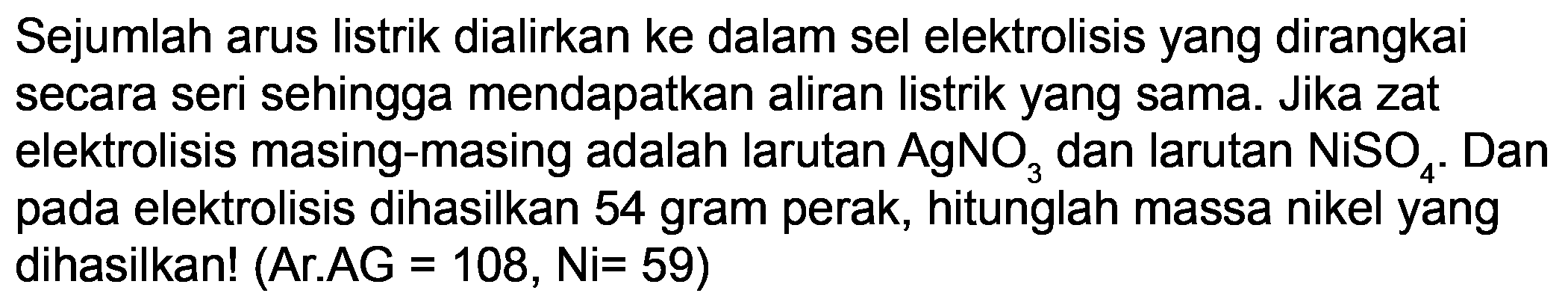 Sejumlah arus listrik dialirkan ke dalam sel elektrolisis yang dirangkai secara seri sehingga mendapatkan aliran listrik yang sama. Jika zat elektrolisis masing-masing adalah larutan  AgNO_(3)  dan larutan  NiSO_(4) . Dan pada elektrolisis dihasilkan 54 gram perak, hitunglah massa nikel yang dihasilkan! (Ar.AG = 108, Ni=59)