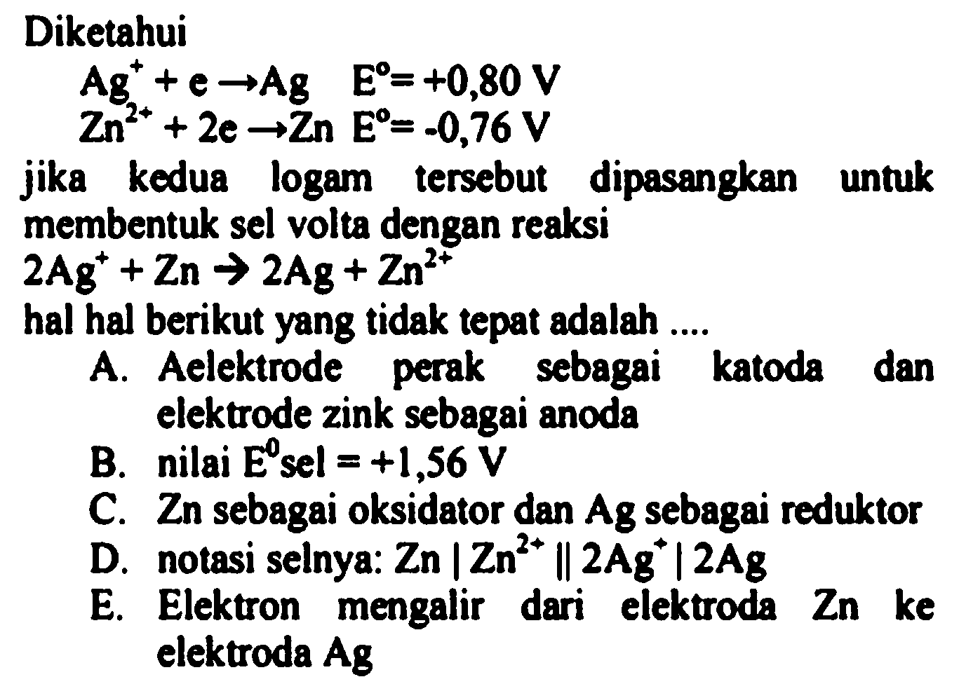 Diketahui


Ag^(+)+e -> Ag  E=+0,80 V 
Zn^(2+)+2 e -> Zn E=-0,76 V


jika kedua logam tersebut dipasangkan untuk membentuk sel volta dengan reaksi

2 Ag^(+)+Zn -> 2 Ag^(-)+Zn^(2+)

hal hal berikut yang tidak tepat adalah ....
A. Aelektrode perak sebagai katoda dan elektrode zink sebagai anoda
B. nilai  E^(0)  sel  =+1,56 V 
C. Zn sebagai oksidator dan Ag sebagai reduktor
D. notasi selnya:  Zn|Zn^(2+) | 2 Ag^(+)| 2 A_(g) 
E. Elektron mengalir dari elektroda  Zn  ke elektroda Ag