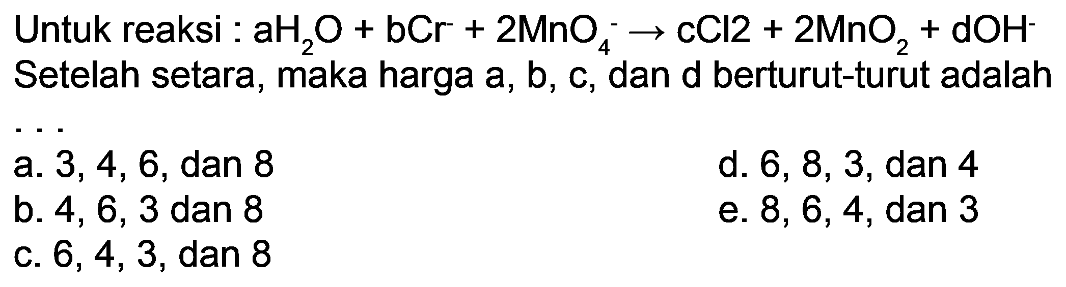 Untuk reaksi :  aH_(2) O+bCr+2 MnO_(4)^(-) -> cCl 2+2 MnO_(2)+dOH^(-)  Setelah setara, maka harga a, b, c, dan d berturut-turut adalah
a.  3,4,6 , dan 8
d.  6,8,3 , dan 4
b.  4,6,3  dan 8
e.  8,6,4, dan 3 
c.  6,4,3 , dan 8