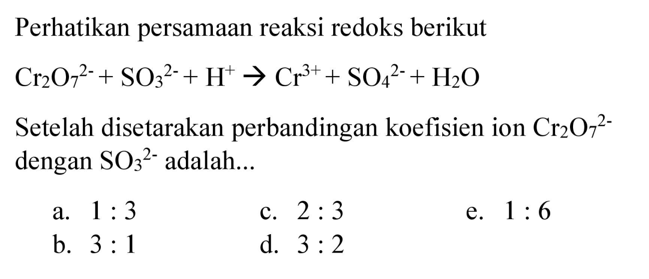 Perhatikan persamaan reaksi redoks berikut  Cr2O7^(2-) + SO3^(2-) + H^(+) -> Cr^(3+) + SO4^(2-) + H2O  
Setelah disetarakan perbandingan koefisien ion  Cr2O7^(2-) dengan SO3^(2-)  adalah...
