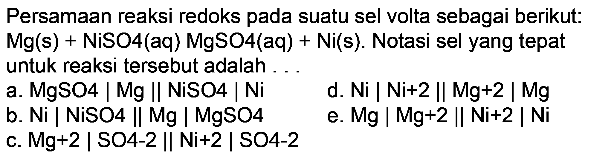 Persamaan reaksi redoks pada suatu sel volta sebagai berikut:  Mg(s)+NiSO 4(aq) MgSO 4(aq)+Ni(s) . Notasi sel yang tepat untuk reaksi tersebut adalah ...
a. MgSO4 | Mg || NiSO4 | Ni
d.  Ni|Ni+2 | Mg+2| Mg 
b. Ni | NiSO4 || Mg | MgSO4
e.  Mg|Mg+2 | Ni+2| Ni 
c.  Mg+2  | SO4-2 || Ni+2 | SO4-2