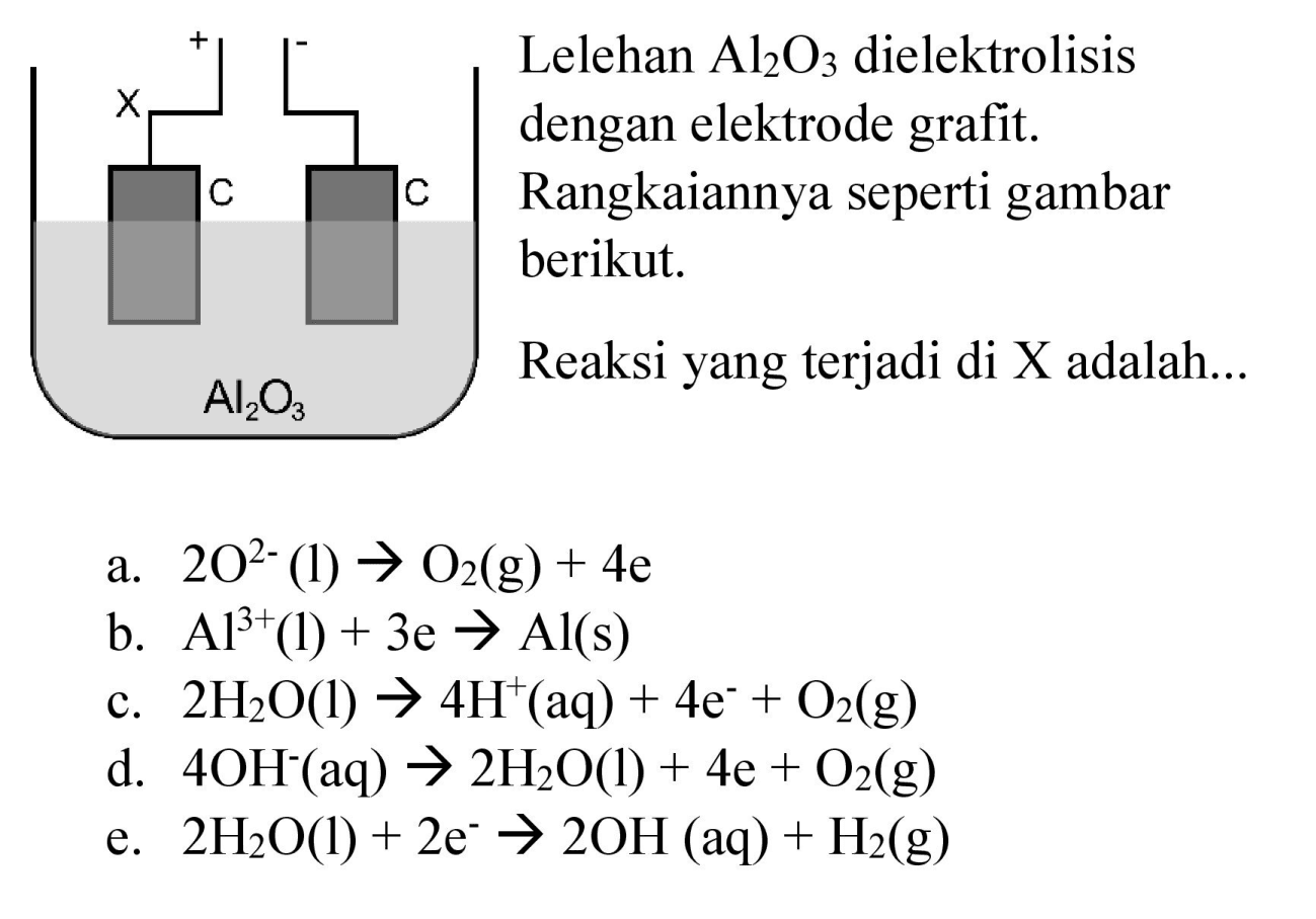 X C C Al2O3 + - Lelehan Al2O3 dielektrolisis dengan elektrode grafit. Rangkaiannya seperti gambar berikut. Reaksi yang terjadi di X adalah ..... 
a. 2 O^(2-) (l) - > O2 (g) + 4e b. Al^(3+) (l) + 3e - > Al (s) c. 2 H2O (l) - > 4 H^+ (aq) + 4e^- + O2 (g) d. 4 OH^- (aq) - > 2 H2O (l) + 4e + O2 (g) e. 2 H2O (l) + 2e^- - > 2 OH (aq) + H2 (g)