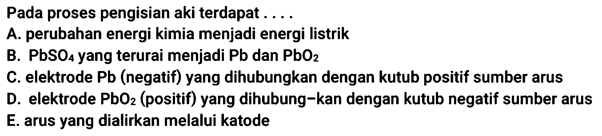 Pada proses pengisian aki terdapat ....
A. perubahan energi kimia menjadi energi listrik
B.  PbSO_(4)  yang terurai menjadi  Pb  dan  PbO_(2) 
C. elektrode Pb (negatif) yang dihubungkan dengan kutub positif sumber arus
D. elektrode  PbO_(2)  (positif) yang dihubung-kan dengan kutub negatif sumber arus E. arus yang dialirkan melalui katode