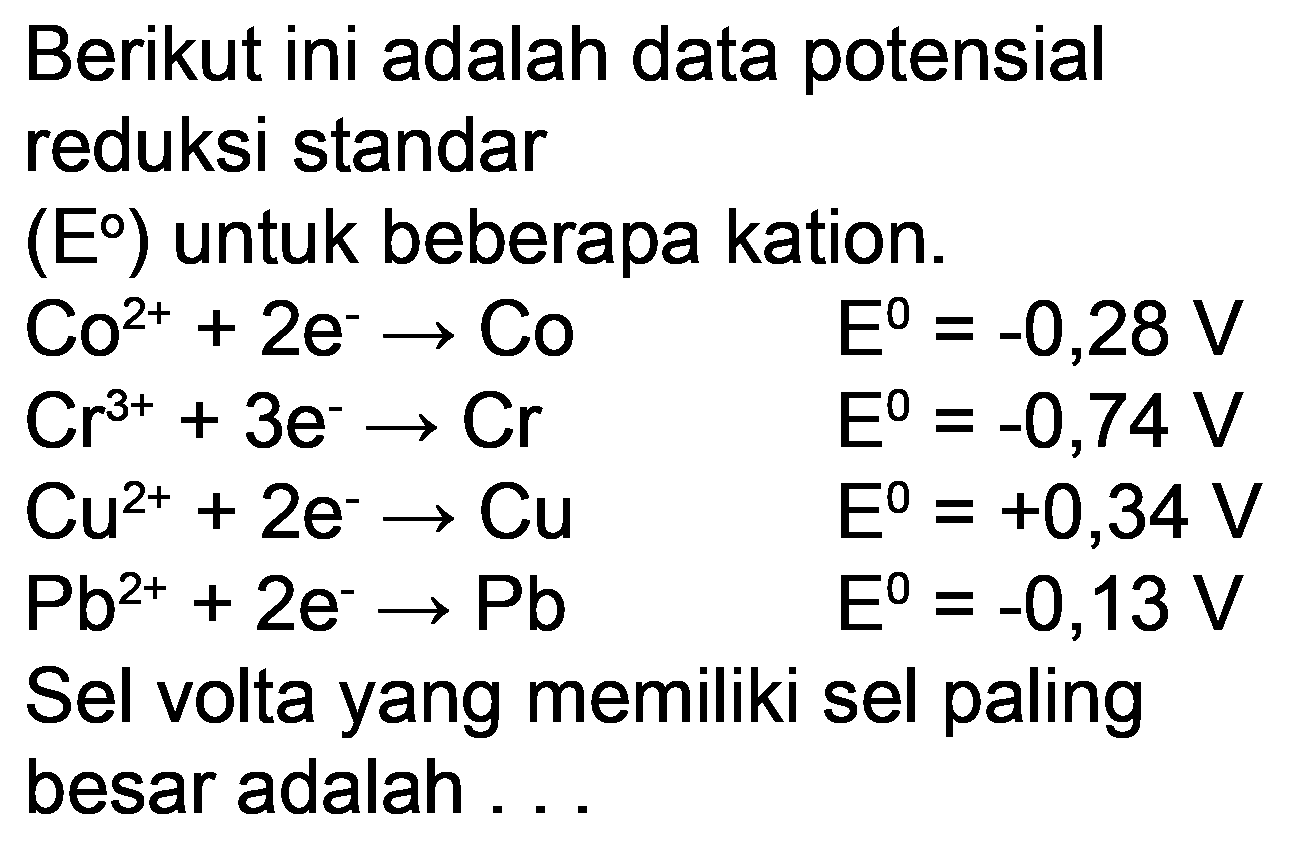 Berikut ini adalah data potensial reduksi standar
 (E)  untuk beberapa kation.
 Co^(2+)+2 e^(-) -> Co  E^(0)=-0,28 V  Cr^(3+)+3 e^(-) -> Cr  E^(0)=-0,74 V  Cu^(2+)+2 e^(-) -> Cu  E^(0)=+0,34 V  ~Pb^(2+)+2 e^(-) -> Pb  E^(0)=-0,13 V 
Sel volta yang memiliki sel paling besar adalah ...