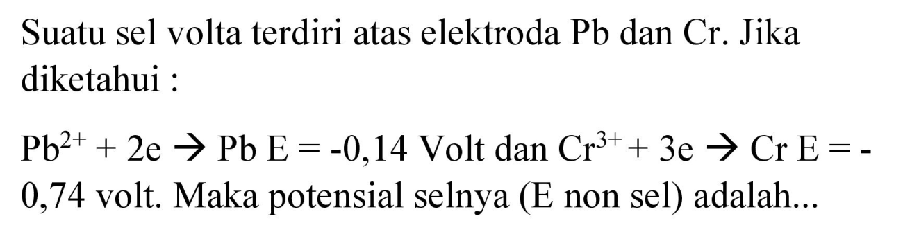 Suatu sel volta terdiri atas elektroda Pb dan Cr. Jika diketahui :
 Pb^(2+) + 2e -> Pb E=-0,14 Volt dan Cr^(3+) + 3e -> Cr E=-0,74 volt. Maka potensial selnya (E non sel) adalah...