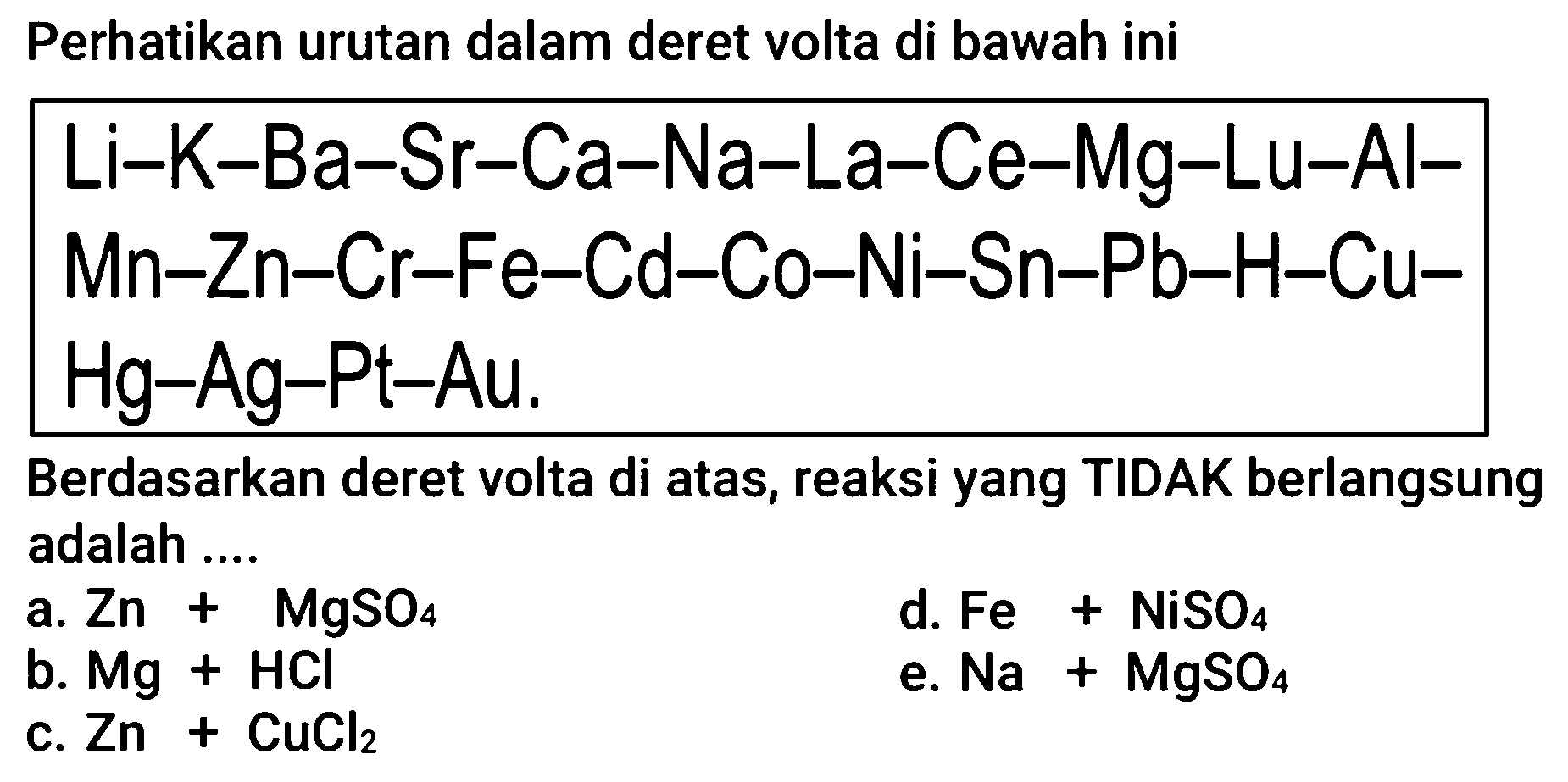 Perhatikan urutan dalam deret volta di bawah ini


Li-K-Ba-Sr-Ca-Na-La-Ce-Mg-Lu-Al- 
Mn-Zn-Cr-Fe-Cd-Co-Ni-Sn-Pb-H-Cu- 
Hg-Ag-Pt-Au . 
 { Berdasarkan deret volta di atas, reaksi yang TIDAK berlangsung ) 

 { adalah ) ... .  
 { a. ) Zn+MgSO_(4)   { d. ) Fe+NiSO_(4) 
 { b. ) Mg+HCl^(2)+CuCl_(2)   { e. ) Na+MgSO_(4) 
 { c. ) Zn+ 


