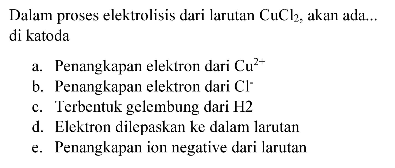 Dalam proses elektrolisis dari larutan  CuCl2, akan ada... di katoda
a. Penangkapan elektron dari  Cu^(2+) 
b. Penangkapan elektron dari  Cl^(-) 
c. Terbentuk gelembung dari H2
d. Elektron dilepaskan ke dalam larutan
e. Penangkapan ion negative dari larutan