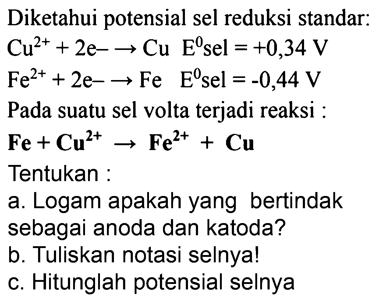 Diketahui potensial sel reduksi standar:  Cu^(2+)+2 e--> Cu E^(0) sel=+0,34 V   Fe^(2+)+2 e--> Fe  E^(0)  sel  =-0,44 V  Pada suatu sel volta terjadi reaksi :
 Fe+Cu^(2+) -> Fe^(2+)+Cu 
Tentukan :
a. Logam apakah yang bertindak sebagai anoda dan katoda?
b. Tuliskan notasi selnya!
c. Hitunglah potensial selnya