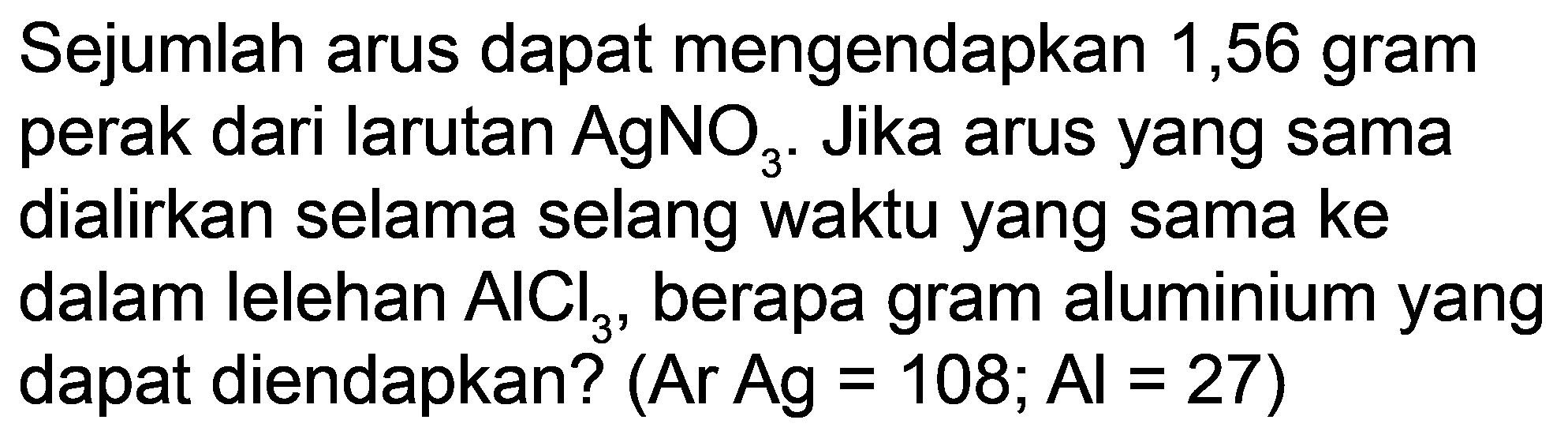 Sejumlah arus dapat mengendapkan 1,56 gram perak dari larutan  AgNO_(3) . Jika arus yang sama dialirkan selama selang waktu yang sama ke dalam lelehan  AlCl_(3) , berapa gram aluminium yang dapat diendapkan? (Ar  Ag=108 ; Al=27  )