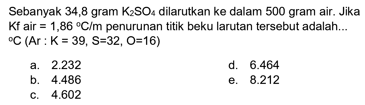 Sebanyak 34,8 gram  K_(2) SO_(4)  dilarutkan ke dalam 500 gram air. Jika  Kf  air  =1,86{ ) C / m  penurunan titik beku larutan tersebut adalah...  { ) C(Ar: K=39, ~S=32, O=16) 
a.  2.232 
d.  6.464 
b.  4.486 
e.  8.212 
c.  4.602 