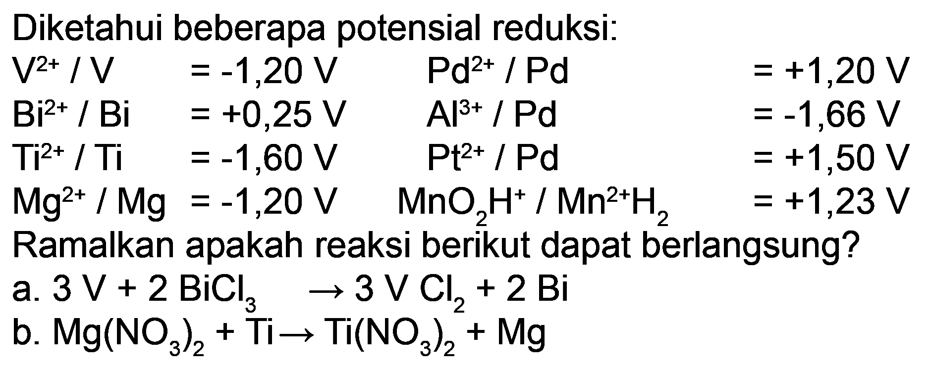 Diketahui beberapa potensial reduksi:
Ramalkan apakah reaksi berikut dapat berlangsung?
a.  3 V+2 BiCl_(3) -> 3 VCl_(2)+2 Bi 
b.  Mg(NO_(3))_(2)+Ti -> Ti(NO_(3))_(2)+Mg 