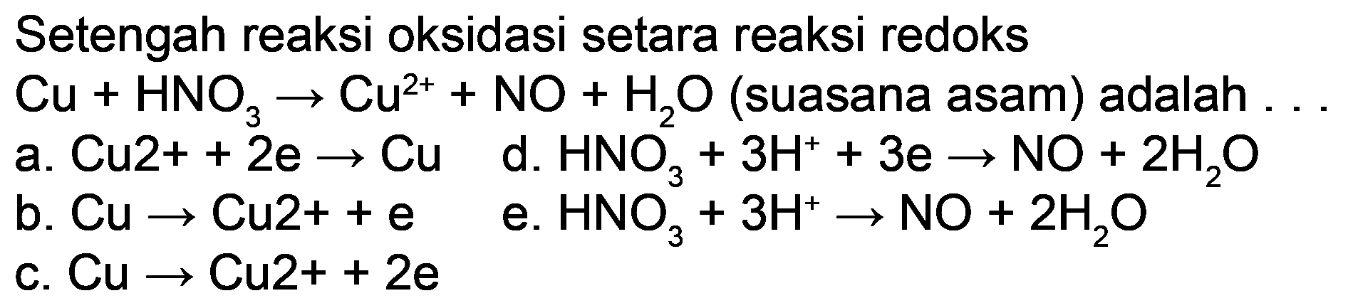 Setengah reaksi oksidasi setara reaksi redoks  Cu+HNO_(3) -> Cu^(2+)+NO+H_(2) O  (suasana asam) adalah ...
a.  Cu 2++2 e -> Cu 
d.  HNO_(3)+3 H^(+)+3 e -> NO+2 H_(2) O 
b.  Cu -> Cu 2++e 
e.  HNO_(3)^(3)+3 H^(+) -> NO+2 H_(2) O 
c.  Cu -> Cu 2++2 e 