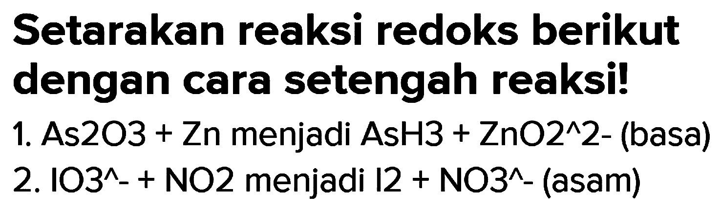 Setarakan reaksi redoks berikut dengan cara setengah reaksi!
1. As2O3 + Zn menjadi AsH3 +  ZnO^(^) 2  - (basa)
2.  103^(^)-+  NO2 menjadi  12+NO^(^)-  (asam)