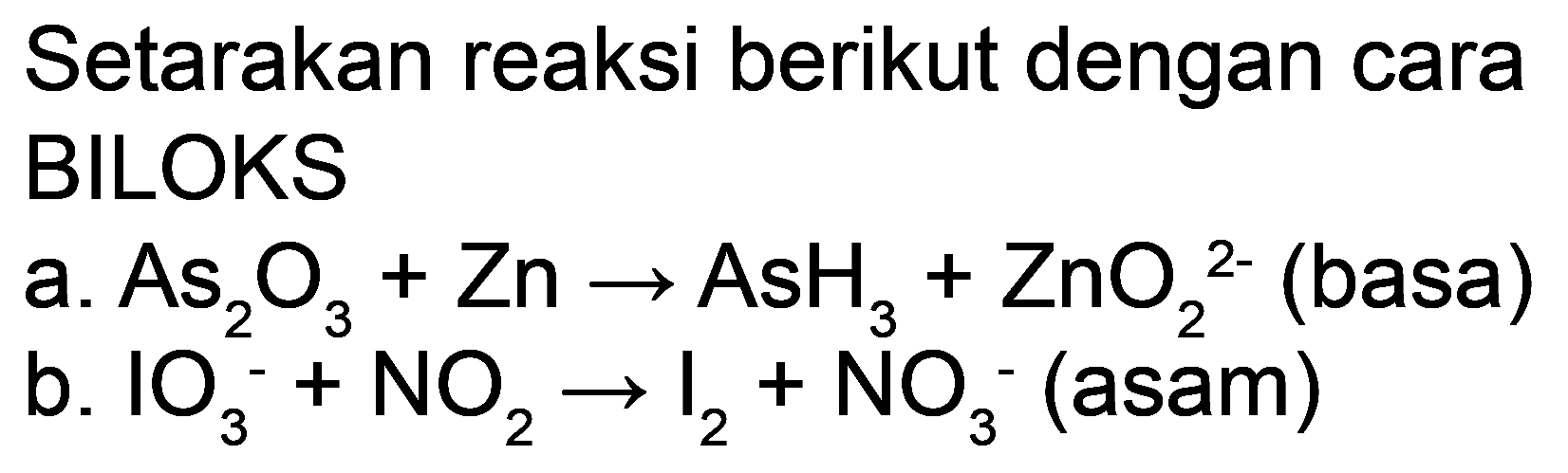 Setarakan reaksi berikut dengan cara BILOKS
a.  As_(2) O_(3)+Zn -> AsH_(3)+ZnO_(2)^(2-)  (basa)
b.  IO_(3)^(-)+NO_(2) -> I_(2)+NO_(3)^(-) (asam)