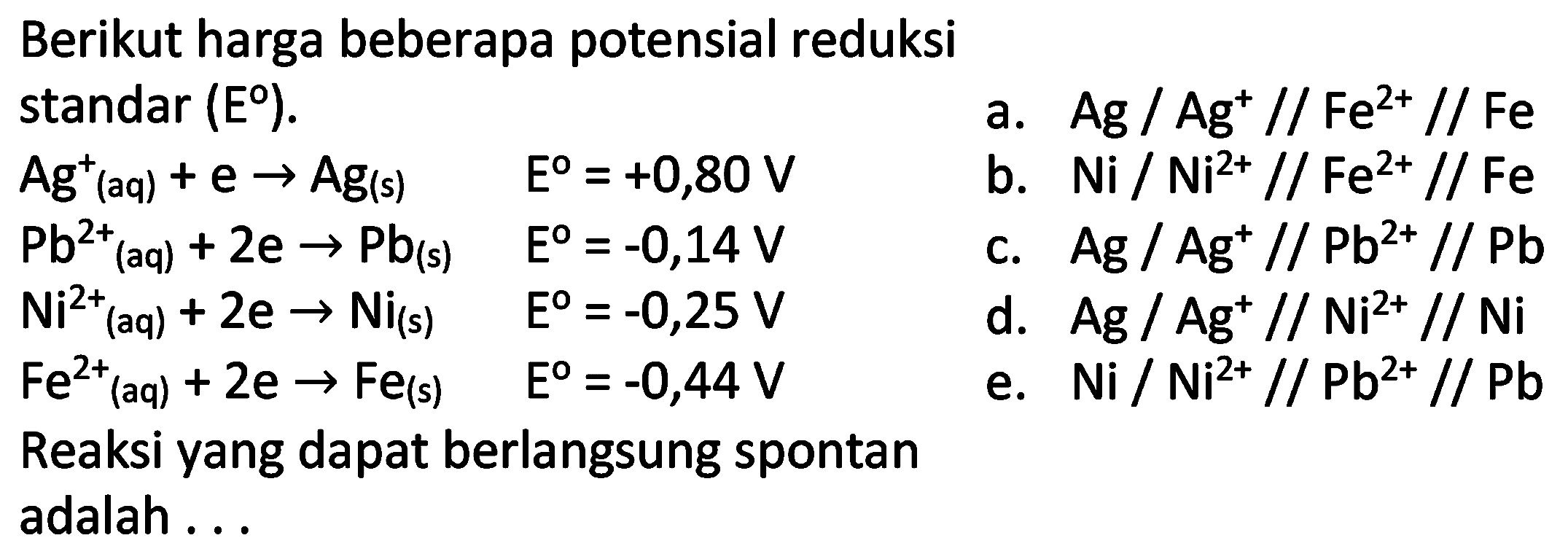 Berikut harga beberapa potensial reduksi standar  (E) .
a.  Ag / Ag^(+) / / Fe^(2+) / / Fe 
 Ag^(+)(aq)+e -> Ag(s)  E^(0)=+0,80 V 
b.  Ni / Ni^(2+) / / Fe^(2+) / / Fe   Pb^(2+)/( )_((aq))+2 e -> Pb_((s))   E=-0,14 V 
c.  Ag / Ag^(+) / / Pb^(2+) / / Pb   Ni^(2+)(aq)+2 e -> Ni_((s))  E^(0)=-0,25 V 
d.  Ag^(2) / Ag^(+) / / Ni^(2+) / / Ni   Fe^(2+)(aq)+2 e -> Fe_((s))  E^(0)=-0,44 V 
e.  Ni / Ni^(2+) / / Pb^(2+) / / Pb 
Reaksi yang dapat berlangsung spontan adalah ...