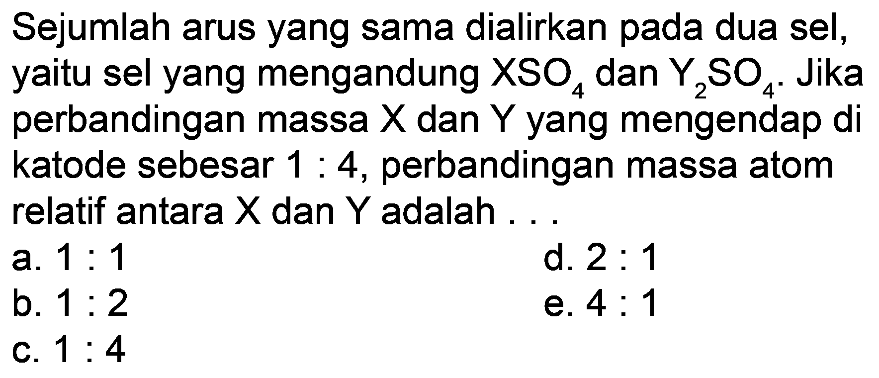 Sejumlah arus yang sama dialirkan pada dua sel, yaitu sel yang mengandung  XSO_(4)  dan  Y_(2) SO_(4) . Jika perbandingan massa  X  dan  Y  yang mengendap di katode sebesar  1: 4 , perbandingan massa atom relatif antara  X  dan  Y  adalah ...
a.  1: 1 
d.  2: 1 
b.  1: 2 
e.  4: 1 
c.  1: 4 